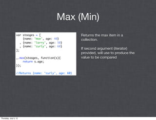 Max (Min)
                  var stooges = [                      Returns the max item in a
                       {name: 'moe', age: 40}          collection.
                     , {name: 'larry', age: 50}
                     , {name: 'curly', age: 60}
                  ];
                                                       If second argument (iterator)
                                                       provided, will use to produce the
                  _.max(stooges, function(s){          value to be compared
                      return s.age;
                  });

                  //Returns {name: 'curly', age: 60}




Thursday, July 5, 12
 