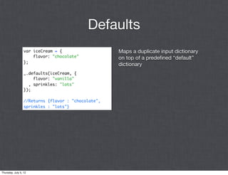 Defaults
                  var iceCream = {                   Maps a duplicate input dictionary
                      flavor: "chocolate"            on top of a predeﬁned “default”
                  };
                                                     dictionary
                  _.defaults(iceCream, {
                      flavor: "vanilla"
                    , sprinkles: "lots"
                  });

                  //Returns {flavor : "chocolate",
                  sprinkles : "lots"}




Thursday, July 5, 12
 