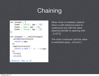 Chaining
                  var stooges   = [                      When chain is initiated, method
                      {name :   'curly', age : 25},      return a self-reference back to
                      {name :   'moe', age : 21},
                                                         underscore but with the value
                      {name :   'larry', age : 23}
                  ];
                                                         attached [similar to opening with
                                                         _(val)].
                  var youngest = _.chain(stooges)
                    .sortBy(function(s){                 The chain continues until the value
                       return s.age;
                                                         is extracted using .value()
                    })
                    .map(function(s){
                       return s.name + ' is ' + s.age;
                    })
                    .first()
                    .value();

                  //Returns "moe is 21"




Thursday, July 5, 12
 