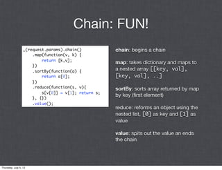 Chain: FUN!
                  _(request.params).chain()           chain: begins a chain
                      .map(function(v, k) {
                          return [k,v];
                                                      map: takes dictionary and maps to
                      })
                      .sortBy(function(a) {           a nested array [[key, val],
                          return a[0];                [key, val], ..]
                      })
                      .reduce(function(s, v){         sortBy: sorts array returned by map
                          s[v[0]] = v[1]; return s;
                                                      by key (ﬁrst element)
                      }, {})
                      .value();
                                                      reduce: reforms an object using the
                                                      nested list, [0] as key and [1] as
                                                      value

                                                      value: spits out the value an ends
                                                      the chain




Thursday, July 5, 12
 