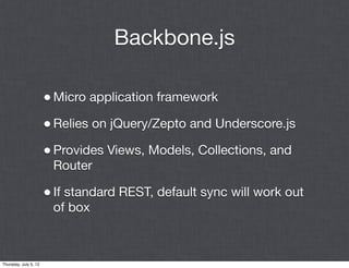 Backbone.js

                       • Micro application framework
                       • Relies on jQuery/Zepto and Underscore.js
                       • Provides Views, Models, Collections, and
                        Router

                       • If standard REST, default sync will work out
                        of box



Thursday, July 5, 12
 