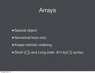 Arrays


                       • Special object
                       • Numerical keys only
                       • Keeps intrinsic ordering
                       • Short ([]) and Long (new Array()) syntax



Thursday, July 5, 12
 