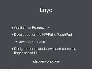 Enyo


                       • Application Framework
                       • Developed for the HP/Palm TouchPad
                         • Now open-source
                       • Designed for nested views and complex,
                        ﬁnger-based UI

                                   http://enyojs.com/

Thursday, July 5, 12
 