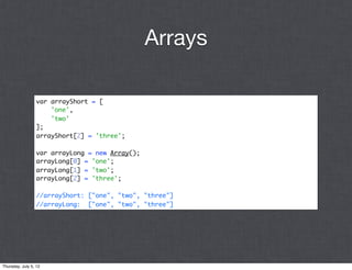 Arrays

                 var arrayShort = [
                     'one',
                     'two'
                 ];
                 arrayShort[2] = 'three';

                 var arrayLong = new Array();
                 arrayLong[0] = 'one';
                 arrayLong[1] = 'two';
                 arrayLong[2] = 'three';

                 //arrayShort: ["one", "two", "three"]
                 //arrayLong: ["one", "two", "three"]




Thursday, July 5, 12
 