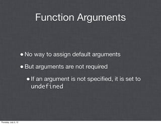 Function Arguments


                       • No way to assign default arguments
                       • But arguments are not required
                         • If an argument is not speciﬁed, it is set to
                           undefined




Thursday, July 5, 12
 