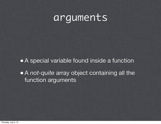 arguments



                       • A special variable found inside a function
                       • A not-quite array object containing all the
                        function arguments




Thursday, July 5, 12
 