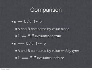 Comparison

                       • a == b / a != b
                         • A and B compared by value alone
                         • 1 == “1” evaluates to true
                       • a === b / a !== b
                         • A and B compared by value and by type
                         • 1 === “1” evaluates to false

Thursday, July 5, 12
 