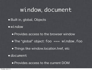 window, document
              • Built in, global, Objects
              • window
                       • Provides access to the browser window
                       • The “global” object: foo === window.foo
                       • Things like window.location.href, etc
              • document
                       • Provides access to the current DOM
Thursday, July 5, 12
 