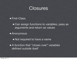 Closures

                       • First-Class
                         • Can assign functions to variables, pass as
                           arguments and return as values

                       • Anonymous
                         • Not required to have a name
                       • A function that “closes over” variables
                        deﬁned outside itself


Thursday, July 5, 12
 