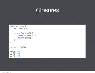 Closures

                 function Foo() {
                     var count = 0;

                       return function() {
                           count = count + 1;
                           return count;
                       };
                 }

                 var bar = Foo();

                 bar(); //1
                 bar(); //2
                 bar(); //3




Thursday, July 5, 12
 