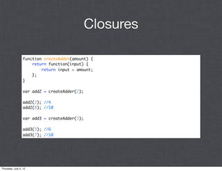 Closures

                 function createAdder(amount) {
                     return function(input) {
                         return input + amount;
                     };
                 }

                 var add2 = createAdder(2);

                 add2(2); //4
                 add2(8); //10

                 var add3 = createAdder(3);

                 add3(3); //6
                 add3(7); //10




Thursday, July 5, 12
 