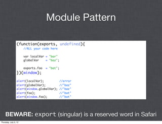 Module Pattern

                 (function(exports, undefined){
                       //ALL your code here

                       var localVar = "bar"
                       globalVar    = "baz";

                       exports.foo   = "bat";
                 })(window);

                 alert(localVar);               //error
                 alert(globalVar);              //"baz"
                 alert(window.globalVar);       //"baz"
                 alert(foo);                    //"bat"
                 alert(window.foo);             //"bat"




    BEWARE: export (singular) is a reserved word in Safari
Thursday, July 5, 12
 