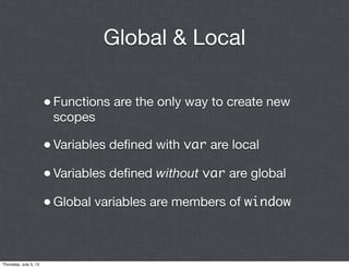 Global & Local

                       • Functions are the only way to create new
                        scopes

                       • Variables deﬁned with var are local
                       • Variables deﬁned without var are global
                       • Global variables are members of window


Thursday, July 5, 12
 