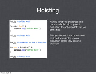 Hoisting
                  foo(); //called foo!                   Named functions are parsed and
                                                         made available before general
                  function foo() {
                                                         evaluation (thus “hoisted” to the top
                      console.log('called foo!');
                  }
                                                         of the ﬁle).

                  foo(); //called foo!                   Anonymous functions, or functions
                                                         assigned to variables, require
                                                         evaluation before they become
                  bar(); //undefined is not a function
                                                         available
                  var bar = function() {
                      console.log('called bar!');
                  }

                  bar(); //called bar!




Thursday, July 5, 12
 