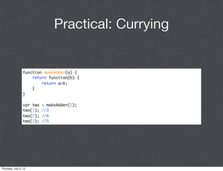 Practical: Currying


                 function makeAdder(a) {
                     return function(b) {
                         return a+b;
                     }
                 }

                 var two   = makeAdder(2);
                 two(1);   //3
                 two(2);   //4
                 two(3);   //5




Thursday, July 5, 12
 