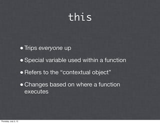 this


                       • Trips everyone up
                       • Special variable used within a function
                       • Refers to the “contextual object”
                       • Changes based on where a function
                        executes



Thursday, July 5, 12
 