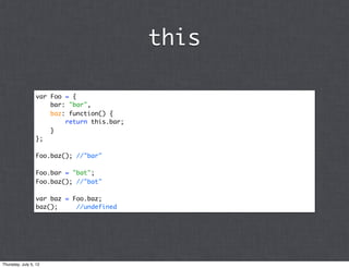 this

                 var Foo = {
                     bar: "bar",
                     baz: function() {
                         return this.bar;
                     }
                 };

                 Foo.baz(); //"bar"

                 Foo.bar = "bat";
                 Foo.baz(); //"bat"

                 var baz = Foo.baz;
                 baz();     //undefined




Thursday, July 5, 12
 