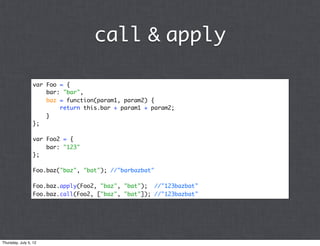 call & apply

                 var Foo = {
                     bar: "bar",
                     baz = function(param1, param2) {
                         return this.bar + param1 + param2;
                     }
                 };

                 var Foo2 = {
                     bar: "123"
                 };

                 Foo.baz("baz", "bat"); //"barbazbat"

                 Foo.baz.apply(Foo2, "baz", "bat"); //"123bazbat"
                 Foo.baz.call(Foo2, ["baz", "bat"]); //"123bazbat"




Thursday, July 5, 12
 