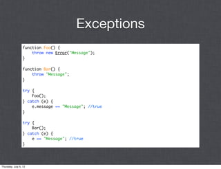 Exceptions
                 function Foo() {
                     throw new Error("Message");
                 }

                 function Bar() {
                     throw "Message";
                 }

                 try {
                     Foo();
                 } catch (e) {
                     e.message == "Message"; //true
                 }

                 try {
                     Bar();
                 } catch (e) {
                     e == "Message"; //true
                 }




Thursday, July 5, 12
 