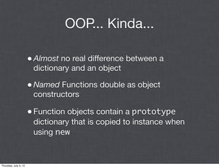 OOP... Kinda...

                       • Almost no real difference between a
                        dictionary and an object

                       • Named Functions double as object
                        constructors

                       • Function objects contain a prototype
                        dictionary that is copied to instance when
                        using new


Thursday, July 5, 12
 