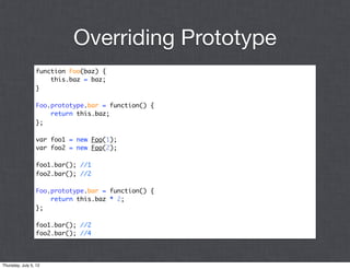 Overriding Prototype
                 function Foo(baz) {
                     this.baz = baz;
                 }

                 Foo.prototype.bar = function() {
                     return this.baz;
                 };

                 var foo1 = new Foo(1);
                 var foo2 = new Foo(2);

                 foo1.bar(); //1
                 foo2.bar(); //2

                 Foo.prototype.bar = function() {
                     return this.baz * 2;
                 };

                 foo1.bar(); //2
                 foo2.bar(); //4




Thursday, July 5, 12
 