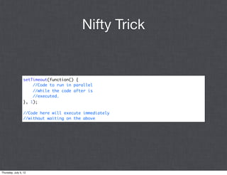 Nifty Trick


                 setTimeout(function() {
                     //Code to run in parallel
                     //while the code after is
                     //executed.
                 }, 1);

                 //Code here will execute immediately
                 //without waiting on the above




Thursday, July 5, 12
 