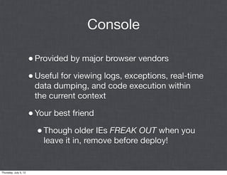 Console

                       • Provided by major browser vendors
                       • Useful for viewing logs, exceptions, real-time
                        data dumping, and code execution within
                        the current context

                       • Your best friend
                         • Though older IEs FREAK OUT when you
                           leave it in, remove before deploy!


Thursday, July 5, 12
 