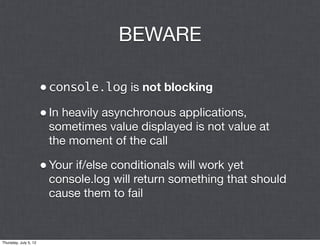 BEWARE

                       • console.log is not blocking
                       • In heavily asynchronous applications,
                        sometimes value displayed is not value at
                        the moment of the call

                       • Your if/else conditionals will work yet
                        console.log will return something that should
                        cause them to fail


Thursday, July 5, 12
 