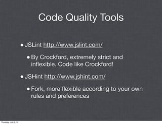 Code Quality Tools

                       • JSLint http://www.jslint.com/
                         • By Crockford, extremely strict and
                           inﬂexible. Code like Crockford!

                       • JSHint http://www.jshint.com/
                         • Fork, more ﬂexible according to your own
                           rules and preferences



Thursday, July 5, 12
 