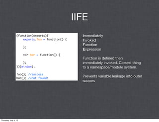 IIFE
                  (function(exports){                Immediately
                      exports.foo = function() {     Invoked
                                                     Function
                       };
                                                     Expression
                       var bar = function() {
                                                     Function is deﬁned then
                      };                             immediately invoked. Closest thing
                  })(window);                        to a namespace/module system.
                  foo(); //success
                  bar(); //not found!
                                                     Prevents variable leakage into outer
                                                     scopes




Thursday, July 5, 12
 
