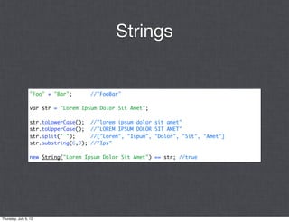 Strings


                 "Foo" + "Bar";        //"FooBar"

                 var str = "Lorem Ipsum Dolor Sit Amet";

                 str.toLowerCase();    //"lorem ipsum dolor sit amet"
                 str.toUpperCase();    //"LOREM IPSUM DOLOR SIT AMET"
                 str.split(" ");       //["Lorem", "Ispum", "Dolor", "Sit", "Amet"]
                 str.substring(6,9);   //"Ips"

                 new String("Lorem Ipsum Dolor Sit Amet") == str; //true




Thursday, July 5, 12
 