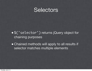 Selectors


                       • $('selector') returns jQuery object for
                        chaining purposes

                       • Chained methods will apply to all results if
                        selector matches multiple elements




Thursday, July 5, 12
 