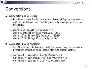 16
Conversions
 Converting to a String
 Primitive values for booleans, numbers, strings are pseudo-
objects, which means that they actually have properties and
methods.
 alert(“blue”.length); //outputs “4”
alert((false).toString()); //outputs “false”
alert((10).toString(2)); //outputs “1010”
alert((10).toString(16)); //outputs “A”
 Converting to a Number
 JavaScript provide two methods for converting non-number
primitives into numbers: parseInt() and parseFloat().
 var num1 = parseInt(“0xA”); //returns 10
var num2 = parseFloat(“4.5.6”); //returns 4.5
var num3 = parseInt(“blue”); // returns NaN
JavaScript Basics
 