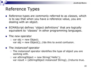 18
Reference Types
 Reference types are commonly referred to as classes, which
is to say that when you have a reference value, you are
dealing with an object.
 ECMAScript defines “object definitions” that are logically
equivalent to “classes” in other programming languages.
 The new operator
 var obj = new Object;
var obj = new Object(); //do this to avoid confusion.
 The instanceof operator
 The instanceof operator identifies the type of object you are
working with.
 var aStringObject = new String(“Hello”);
var result = (aStringObject instanceof String); //returns true.
JavaScript Basics
 