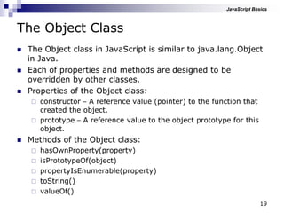 19
The Object Class
 The Object class in JavaScript is similar to java.lang.Object
in Java.
 Each of properties and methods are designed to be
overridden by other classes.
 Properties of the Object class:
 constructor – A reference value (pointer) to the function that
created the object.
 prototype – A reference value to the object prototype for this
object.
 Methods of the Object class:
 hasOwnProperty(property)
 isPrototypeOf(object)
 propertyIsEnumerable(property)
 toString()
 valueOf()
JavaScript Basics
 