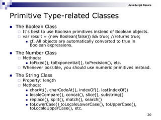 20
Primitive Type-related Classes
 The Boolean Class
 It‟s best to use Boolean primitives instead of Boolean objects.
 var result = (new Boolean(false)) && true; //returns true;
 cf. All objects are automatically converted to true in
Boolean expressions.
 The Number Class
 Methods:
 toFixed(), toExponential(), toPrecision(), etc.
 Whenever possible, you should use numeric primitives instead.
 The String Class
 Property: length
 Methods:
 charAt(), charCodeAt(), indexOf(), lastIndexOf()
 localeCompare(), concat(), slice(), substring()
 replace(), split(), match(), search()
 toLowerCase() toLocaleLowerCase(), toUpperCase(),
toLocaleUpperCase(), etc.
JavaScript Basics
 