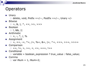 21
Operators
 Unary
 delete, void, Prefix ++/--, Postfix ++/--, Unary +/-
 Bitwise
 ~, &, |, ^, <<, >>, >>>
 Boolean
 !, &&, ||
 Arithmetic
 +, -, *, /, %
 Assignment
 =, +=, -=, *=, /=, %=, &=, |=, ^=, <<=, >>=, >>>=
 Comparison
 ==, !=, >, >=, <, <=, ===, !==
 Conditional
 variable = boolean_expression ? true_value : false_value;
 Comma
 var iNum = 1, iNum=2;
JavaScript Basics
 