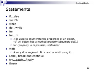 22
Statements
 if...else
 switch
 while
 do...while
 for
 for...in
 It is used to enumerate the properties of an object.
(cf. All object has a method propertyIsEnumerable().)
 for (property in expression) statement
 with
 A very slow segment. It is best to avoid using it.
 Label, break and continue
 try...catch...finally
 throw
JavaScript Basics
 