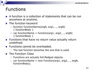 23
Functions
 A function is a collection of statements that can be run
anywhere at anytime.
 The function keyword
 function functionName(arg0, arg1,…, argN)
{ functionBody }
 var functionName = function(arg1, arg2,…, argN)
{ functionBody }
 Functions that have no return value actually return
undefined.
 Functions cannot be overloaded.
 The last function becomes the one that is used.
 The Function Class
 Functions are actually full-fledged objects.
 var functionName = new Function(arg1, arg2,…, argN,
functionBody);
JavaScript Basics
 