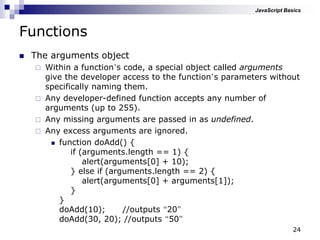24
Functions
 The arguments object
 Within a function‟s code, a special object called arguments
give the developer access to the function‟s parameters without
specifically naming them.
 Any developer-defined function accepts any number of
arguments (up to 255).
 Any missing arguments are passed in as undefined.
 Any excess arguments are ignored.
 function doAdd() {
if (arguments.length == 1) {
alert(arguments[0] + 10);
} else if (arguments.length == 2) {
alert(arguments[0] + arguments[1]);
}
}
doAdd(10); //outputs “20”
doAdd(30, 20); //outputs “50”
JavaScript Basics
 