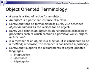 27
Object Oriented Terminology
 A class is a kind of recipe for an object.
 An object is a particular instance of a class.
 ECMAScript has no formal classes; ECMA-262 describes
object definitions as the recipes for an object.
 ECMA-262 defines an object as an “unordered collection of
properties each of which contains a primitive value, object,
or function”.
 If a member of an object is a function, it is considered to be
a method; otherwise, the member is considered a property.
 ECMAScript supports the requirements of object-oriented
languages.
 Encapsulation
 Inheritance
 Polymorphism
Object Oriented Programming in JavaScript
 