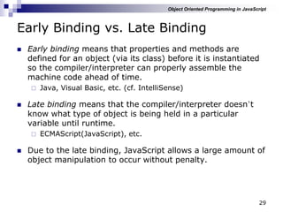 29
Early Binding vs. Late Binding
 Early binding means that properties and methods are
defined for an object (via its class) before it is instantiated
so the compiler/interpreter can properly assemble the
machine code ahead of time.
 Java, Visual Basic, etc. (cf. IntelliSense)
 Late binding means that the compiler/interpreter doesn‟t
know what type of object is being held in a particular
variable until runtime.
 ECMAScript(JavaScript), etc.
 Due to the late binding, JavaScript allows a large amount of
object manipulation to occur without penalty.
Object Oriented Programming in JavaScript
 