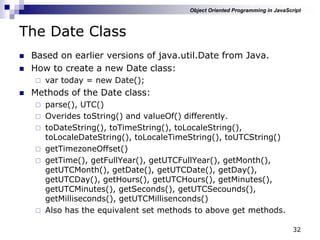 32
The Date Class
 Based on earlier versions of java.util.Date from Java.
 How to create a new Date class:
 var today = new Date();
 Methods of the Date class:
 parse(), UTC()
 Overides toString() and valueOf() differently.
 toDateString(), toTimeString(), toLocaleString(),
toLocaleDateString(), toLocaleTimeString(), toUTCString()
 getTimezoneOffset()
 getTime(), getFullYear(), getUTCFullYear(), getMonth(),
getUTCMonth(), getDate(), getUTCDate(), getDay(),
getUTCDay(), getHours(), getUTCHours(), getMinutes(),
getUTCMinutes(), getSeconds(), getUTCSecounds(),
getMilliseconds(), getUTCMillisenconds()
 Also has the equivalent set methods to above get methods.
Object Oriented Programming in JavaScript
 