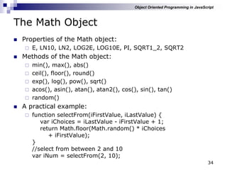 34
The Math Object
 Properties of the Math object:
 E, LN10, LN2, LOG2E, LOG10E, PI, SQRT1_2, SQRT2
 Methods of the Math object:
 min(), max(), abs()
 ceil(), floor(), round()
 exp(), log(), pow(), sqrt()
 acos(), asin(), atan(), atan2(), cos(), sin(), tan()
 random()
 A practical example:
 function selectFrom(iFirstValue, iLastValue) {
var iChoices = iLastValue - iFirstValue + 1;
return Math.floor(Math.random() * iChoices
+ iFirstValue);
}
//select from between 2 and 10
var iNum = selectFrom(2, 10);
Object Oriented Programming in JavaScript
 