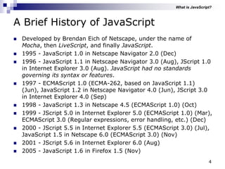 4
A Brief History of JavaScript
 Developed by Brendan Eich of Netscape, under the name of
Mocha, then LiveScript, and finally JavaScript.
 1995 - JavaScript 1.0 in Netscape Navigator 2.0 (Dec)
 1996 - JavaScript 1.1 in Netscape Navigator 3.0 (Aug), JScript 1.0
in Internet Explorer 3.0 (Aug). JavaScript had no standards
governing its syntax or features.
 1997 - ECMAScript 1.0 (ECMA-262, based on JavaScript 1.1)
(Jun), JavaScript 1.2 in Netscape Navigator 4.0 (Jun), JScript 3.0
in Internet Explorer 4.0 (Sep)
 1998 - JavaScript 1.3 in Netscape 4.5 (ECMAScript 1.0) (Oct)
 1999 - JScript 5.0 in Internet Explorer 5.0 (ECMAScript 1.0) (Mar),
ECMAScript 3.0 (Regular expressions, error handling, etc.) (Dec)
 2000 - JScript 5.5 in Internet Explorer 5.5 (ECMAScript 3.0) (Jul),
JavaScript 1.5 in Netscape 6.0 (ECMAScript 3.0) (Nov)
 2001 - JScript 5.6 in Internet Explorer 6.0 (Aug)
 2005 - JavaScript 1.6 in Firefox 1.5 (Nov)
What is JavaScript?
 