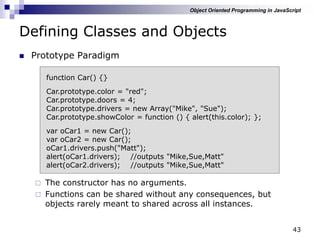 43
Defining Classes and Objects
 Prototype Paradigm
 The constructor has no arguments.
 Functions can be shared without any consequences, but
objects rarely meant to shared across all instances.
function Car() {}
Car.prototype.color = "red";
Car.prototype.doors = 4;
Car.prototype.drivers = new Array("Mike", "Sue");
Car.prototype.showColor = function () { alert(this.color); };
var oCar1 = new Car();
var oCar2 = new Car();
oCar1.drivers.push("Matt");
alert(oCar1.drivers); //outputs "Mike,Sue,Matt"
alert(oCar2.drivers); //outputs "Mike,Sue,Matt"
Object Oriented Programming in JavaScript
 