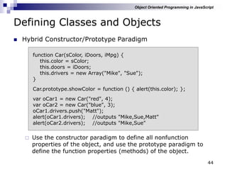 44
Defining Classes and Objects
 Hybrid Constructor/Prototype Paradigm
 Use the constructor paradigm to define all nonfunction
properties of the object, and use the prototype paradigm to
define the function properties (methods) of the object.
function Car(sColor, iDoors, iMpg) {
this.color = sColor;
this.doors = iDoors;
this.drivers = new Array("Mike", "Sue");
}
Car.prototype.showColor = function () { alert(this.color); };
var oCar1 = new Car("red", 4);
var oCar2 = new Car("blue", 3);
oCar1.drivers.push("Matt");
alert(oCar1.drivers); //outputs "Mike,Sue,Matt"
alert(oCar2.drivers); //outputs "Mike,Sue"
Object Oriented Programming in JavaScript
 