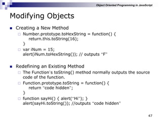 47
Modifying Objects
 Creating a New Method
 Number.prototype.toHexString = function() {
return.this.toString(16);
}
 var iNum = 15;
alert(iNum.toHexString()); // outputs “F”
 Redefining an Existing Method
 The Function‟s toString() method normally outputs the source
code of the function.
 Function.prototype.toString = function() {
return “code hidden”;
}
 function sayHi() { alert(“Hi”); }
alert(sayHi.toString()); //outputs “code hidden”
Object Oriented Programming in JavaScript
 