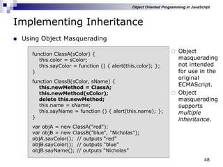 48
Implementing Inheritance
 Using Object Masquerading
function ClassA(sColor) {
this.color = sColor;
this.sayColor = function () { alert(this.color); };
}
function ClassB(sColor, sName) {
this.newMethod = ClassA;
this.newMethod(sColor);
delete this.newMethod;
this.name = sName;
this.sayName = function () { alert(this.name); };
}
var objA = new ClassA("red");
var objB = new ClassB("blue", "Nicholas");
objA.sayColor(); // outputs “red”
objB.sayColor(); // outputs “blue”
objB.sayName(); // outputs “Nicholas”
 Object
masquerading
not intended
for use in the
original
ECMAScript.
 Object
masquerading
supports
multiple
inheritance.
Object Oriented Programming in JavaScript
 