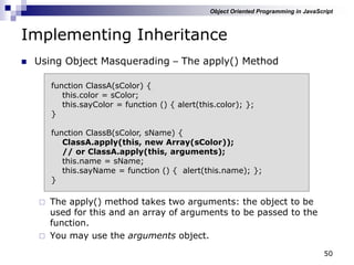 50
Implementing Inheritance
 Using Object Masquerading – The apply() Method
 The apply() method takes two arguments: the object to be
used for this and an array of arguments to be passed to the
function.
 You may use the arguments object.
function ClassA(sColor) {
this.color = sColor;
this.sayColor = function () { alert(this.color); };
}
function ClassB(sColor, sName) {
ClassA.apply(this, new Array(sColor));
// or ClassA.apply(this, arguments);
this.name = sName;
this.sayName = function () { alert(this.name); };
}
Object Oriented Programming in JavaScript
 
